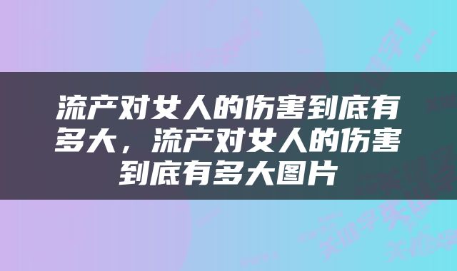 流产对女人的伤害到底有多大，流产对女人的伤害到底有多大图片