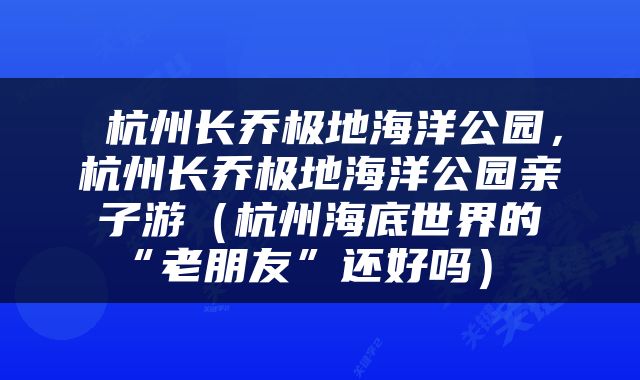杭州长乔极地海洋公园,杭州长乔极地海洋公园亲子游(杭州海底世界的“老朋友”还好吗)
