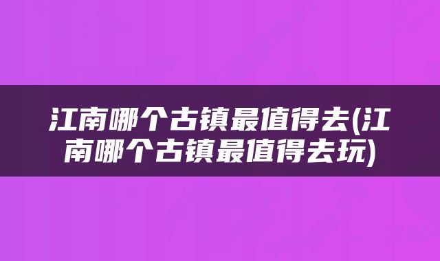 江南哪个古镇最值得去(江南哪个古镇最值得去玩)