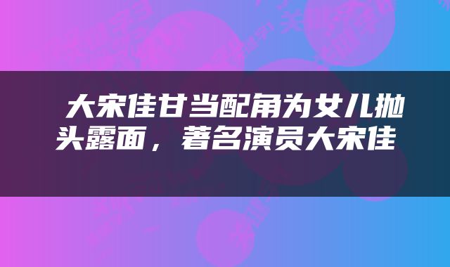  大宋佳甘当配角为女儿抛头露面，著名演员大宋佳 