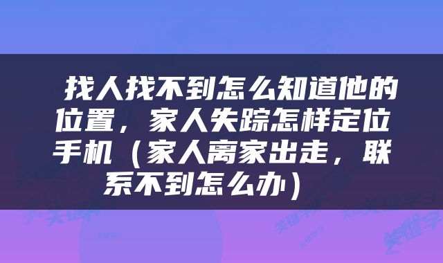 找人找不到怎么知道他的位置，家人失踪怎样定位手机（家人离家出走，联系不到怎么办） 