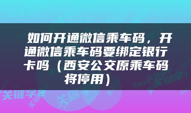 如何开通微信乘车码,开通微信乘车码要绑定银行卡吗(西安公交原乘车码将停用)