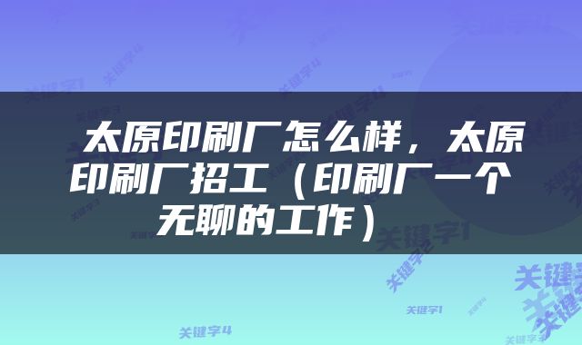  太原印刷厂怎么样，太原印刷厂招工（印刷厂一个无聊的工作） 