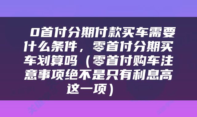  0首付分期付款买车需要什么条件，零首付分期买车划算吗（零首付购车注意事项绝不是只有利息高这一项） 