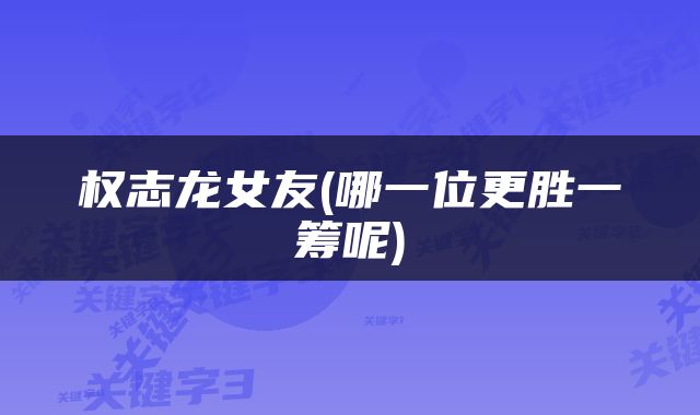 权志龙女友(哪一位更胜一筹呢)