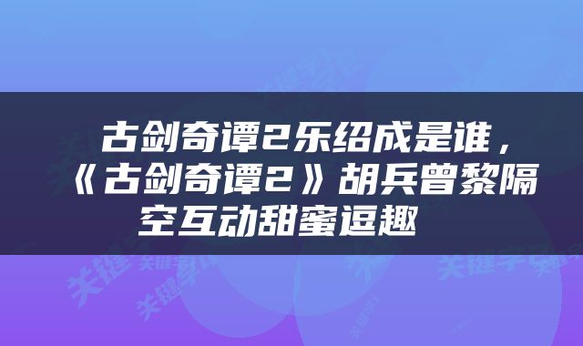  古剑奇谭2乐绍成是谁，《古剑奇谭2》胡兵曾黎隔空互动甜蜜逗趣 