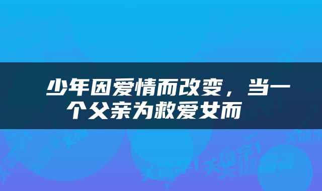  少年因爱情而改变，当一个父亲为救爱女而 