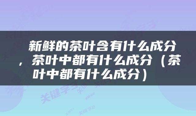  新鲜的茶叶含有什么成分，茶叶中都有什么成分（茶叶中都有什么成分） 