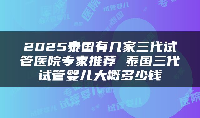 2025泰国有几家三代试管医院专家推荐 泰国三代试管婴儿大概多少钱