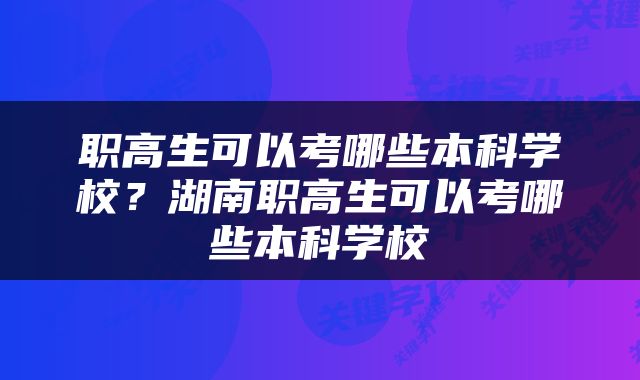 职高生可以考哪些本科学校？湖南职高生可以考哪些本科学校