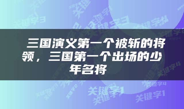  三国演义第一个被斩的将领，三国第一个出场的少年名将 