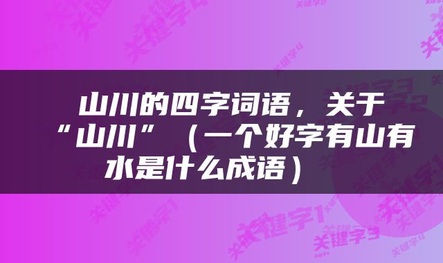  山川的四字词语，关于“山川”（一个好字有山有水是什么成语） 