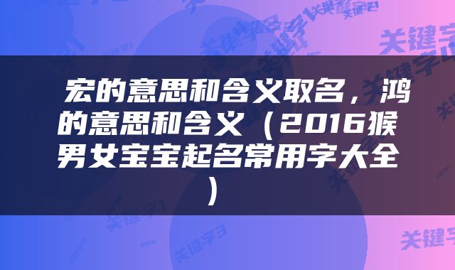  宏的意思和含义取名，鸿的意思和含义（2016猴男女宝宝起名常用字大全） 