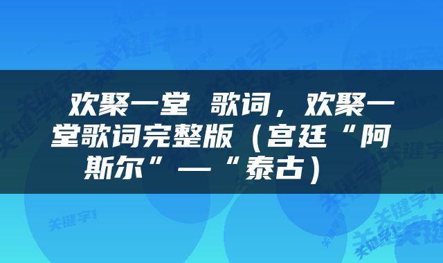  欢聚一堂 歌词，欢聚一堂歌词完整版（宫廷“阿斯尔”—“泰古） 