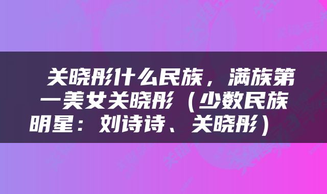 关晓彤什么民族，满族第一美女关晓彤（少数民族明星：刘诗诗、关晓彤） 