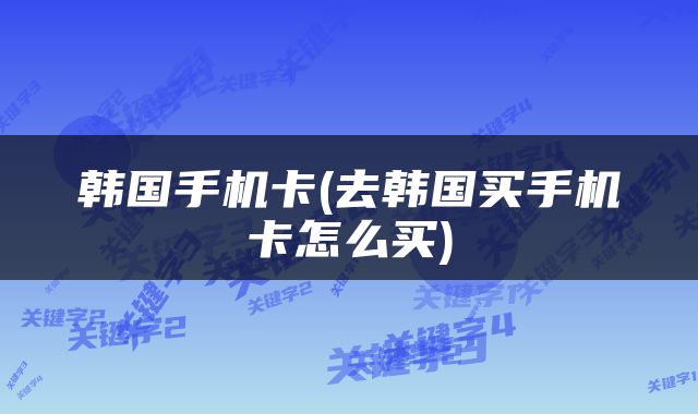 韩国手机卡(去韩国买手机卡怎么买)