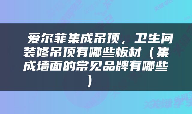  爱尔菲集成吊顶，卫生间装修吊顶有哪些板材（集成墙面的常见品牌有哪些） 