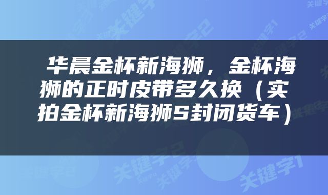  华晨金杯新海狮，金杯海狮的正时皮带多久换（实拍金杯新海狮S封闭货车） 