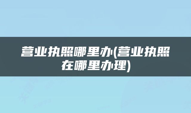 营业执照哪里办(营业执照在哪里办理)