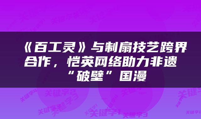 《百工灵》与制扇技艺跨界合作，恺英网络助力非遗“破壁”国漫