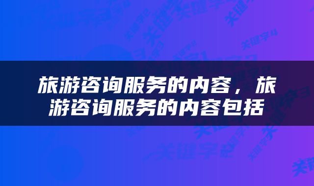 旅游咨询服务的内容,旅游咨询服务的内容包括