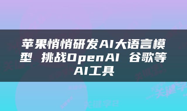 苹果悄悄研发AI大语言模型 挑战OpenAI 谷歌等AI工具