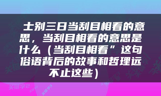  士别三日当刮目相看的意思，当刮目相看的意思是什么（当刮目相看”这句俗语背后的故事和哲理远不止这些） 
