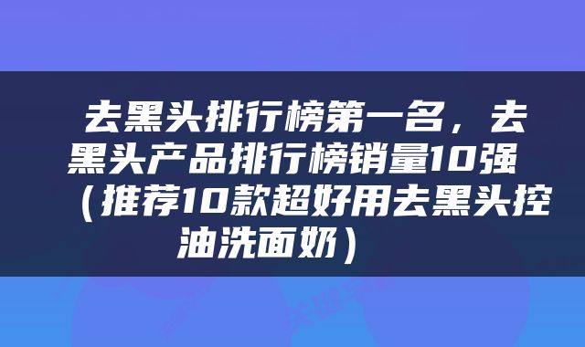  去黑头排行榜第一名，去黑头产品排行榜销量10强（推荐10款超好用去黑头控油洗面奶） 