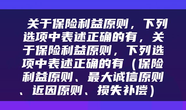  关于保险利益原则，下列选项中表述正确的有，关于保险利益原则，下列选项中表述正确的有（保险利益原则、最大诚信原则、近因原则、损失补偿） 