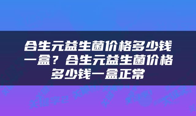 合生元益生菌价格多少钱一盒？合生元益生菌价格多少钱一盒正常
