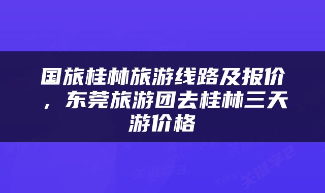国旅桂林旅游线路及报价，东莞旅游团去桂林三天游价格