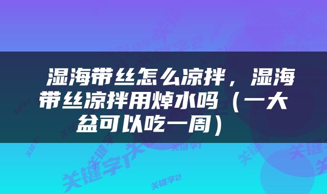 湿海带丝怎么凉拌，湿海带丝凉拌用焯水吗（一大盆可以吃一周） 
