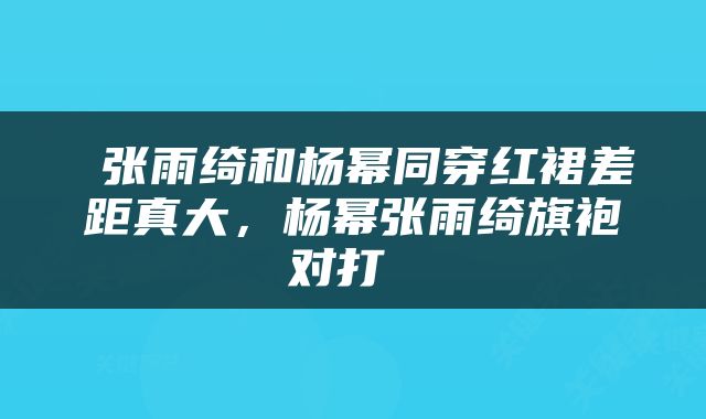  张雨绮和杨幂同穿红裙差距真大，杨幂张雨绮旗袍对打 