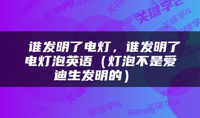  谁发明了电灯，谁发明了电灯泡英语（灯泡不是爱迪生发明的） 