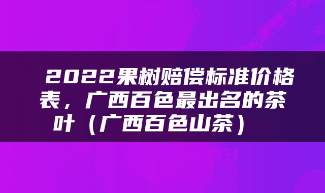  2022果树赔偿标准价格表，广西百色最出名的茶叶（广西百色山茶） 