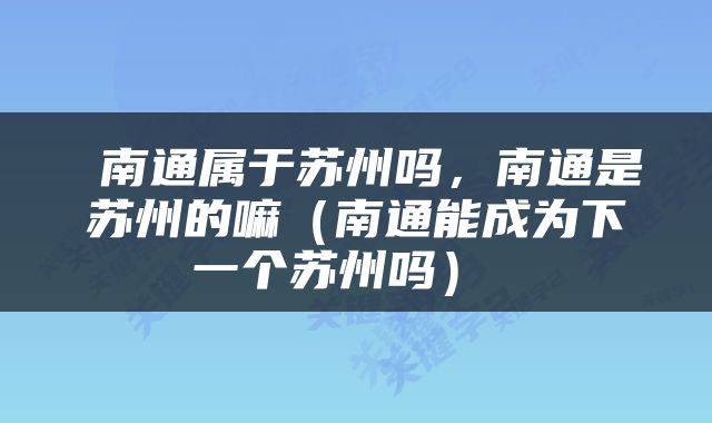  南通属于苏州吗，南通是苏州的嘛（南通能成为下一个苏州吗） 