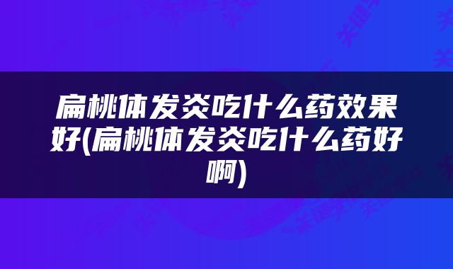 扁桃体发炎吃什么药效果好(扁桃体发炎吃什么药好啊)