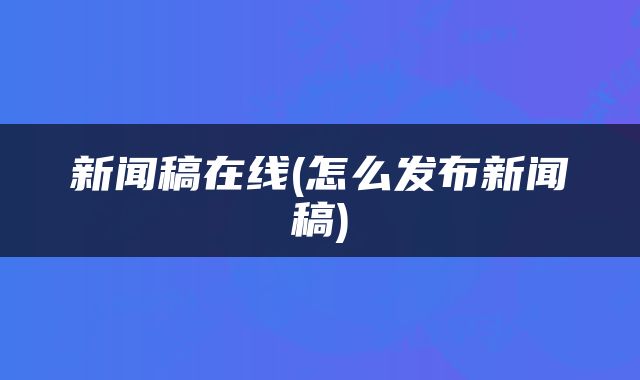 新闻稿在线(怎么发布新闻稿)