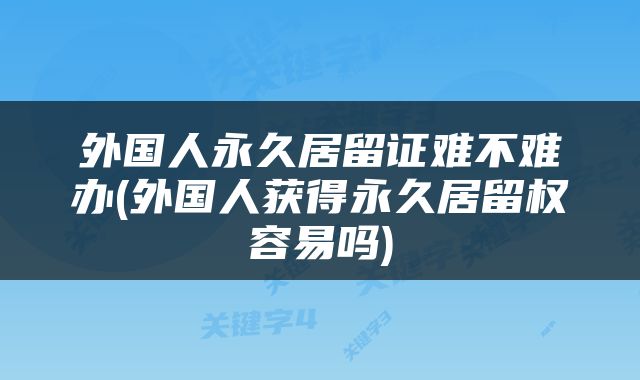外国人永久居留证难不难办(外国人获得永久居留权容易吗)