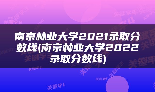 南京林业大学2021录取分数线(南京林业大学2022录取分数线)