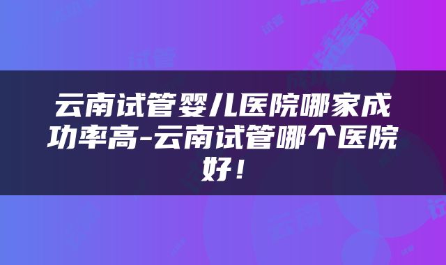云南试管婴儿医院哪家成功率高-云南试管哪个医院好！