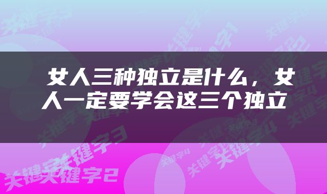  女人三种独立是什么，女人一定要学会这三个独立 