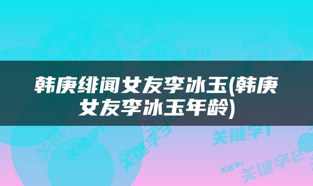 韩庚绯闻女友李冰玉(韩庚女友李冰玉年龄)