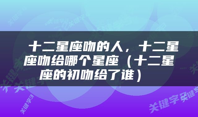 十二星座吻的人,十二星座吻给哪个星座(十二星座的初吻给了谁)