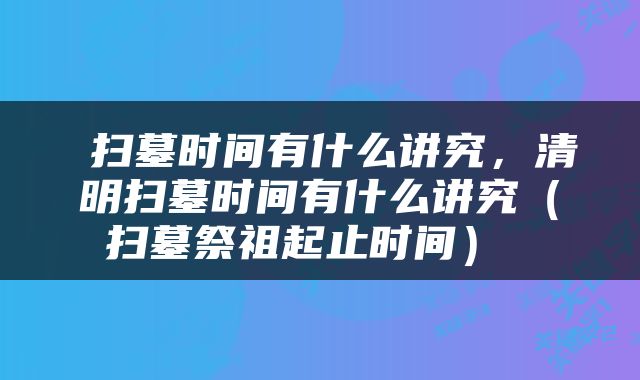  扫墓时间有什么讲究，清明扫墓时间有什么讲究（扫墓祭祖起止时间） 