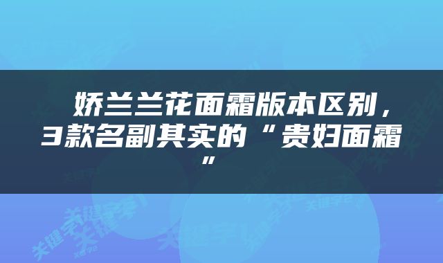  娇兰兰花面霜版本区别，3款名副其实的“贵妇面霜” 