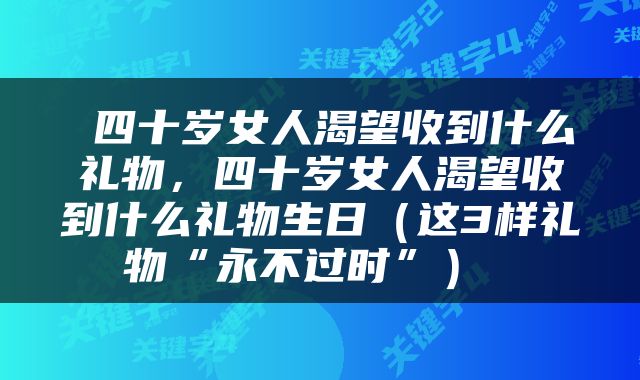  四十岁女人渴望收到什么礼物，四十岁女人渴望收到什么礼物生日（这3样礼物“永不过时”） 