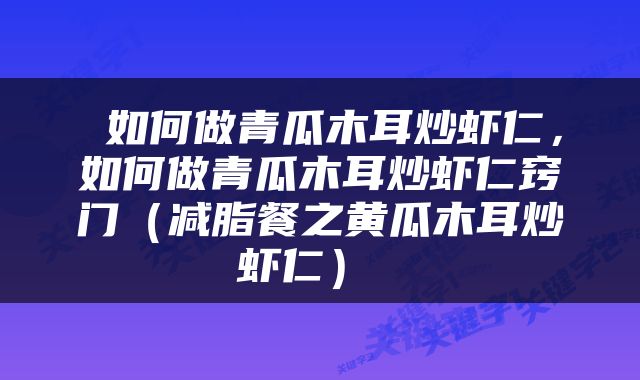  如何做青瓜木耳炒虾仁，如何做青瓜木耳炒虾仁窍门（减脂餐之黄瓜木耳炒虾仁） 