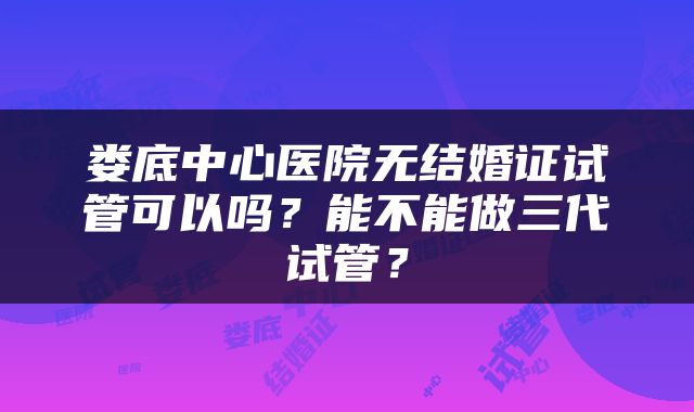 娄底中心医院无结婚证试管可以吗?能不能做三代试管?