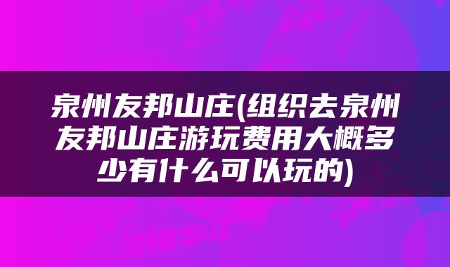泉州友邦山庄(组织去泉州友邦山庄游玩费用大概多少有什么可以玩的)